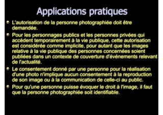 Applications pratiques
L'autorisation de la personne photographiée doit être
demandée.
Pour les personnages publics et les personnes privées qui
accèdent temporairement à la vie publique, cette autorisation
est considérée comme implicite, pour autant que les images
relative à la vie publique des personnes concernées soient
publiées dans un contexte de couverture d'événements relevant
de l'actualité.
Le consentement donné par une personne pour la réalisation
d'une photo n'implique aucun consentement à la reproduction
de son image ou à la communication de celle-ci au public.
Pour qu'une personne puisse évoquer le droit à l'image, il faut
que la personne photographiée soit identifiable.
 
