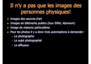 Il n’y a pas que les images des
personnes physiques!
• Images des œuvres d’art
• Images de bâtiments publics (tour Eiffel, Atomium)
• Image de maisons particulières
• Pour les photos il y a donc trois autorisations à demander:
– Le photographe
– Le sujet photographié
– Le diffuseur
 
