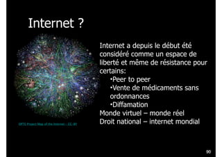 Internet ?
OPTE Project Map of the Internet – CC-BY
!90
Internet a depuis le début été
considéré comme un espace de
liberté et même de résistance pour
certains:
•Peer to peer
•Vente de médicaments sans
ordonnances
•Diffamation
Monde virtuel – monde réel
Droit national – internet mondial
 