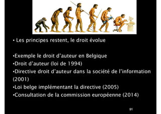 !91
• Les principes restent, le droit évolue
!
•Exemple le droit d’auteur en Belgique
•Droit d’auteur (loi de 1994)
•Directive droit d’auteur dans la société de l’information
(2001)
•Loi belge implémentant la directive (2005)
•Consultation de la commission européenne (2014)
 