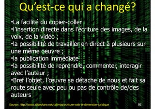 Qu’est-­‐ce	
  qui	
  a	
  changé?
!92Source: http://www.slideshare.net/calimaq/ecriture-web-et-dimension-juridique
•La facilité du copier-coller
•l’insertion directe dans l’écriture des images, de la
voix, de la vidéo ;
•la possibilité de travailler en direct à plusieurs sur
une même oeuvre ;
•la publication immédiate
•la possibilité de reprendre, commenter, interagir
avec l’auteur ;
•Bref l’objet, l’œuvre se détache de nous et fait sa
route seule avec peu ou pas de contrôle de/des
auteurs
 