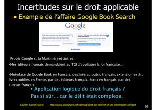 Incertitudes sur le droit applicable
• Exemple de l’affaire Google Book Search
Procès Google c. La Martinière et autres :
!les éditeurs français demandaient au TGI d’appliquer la loi française…
!
!Interface de Google Book en français, destinée au public français, extension en .fr,
livres publiés en France, par des éditeurs français, écrits en français, par des
auteurs français…
• Application logique du droit français ?
Pas si sûr… car le délit était complexe.
!95
Source: Lionel Maurel http://www.slideshare.net/calimaq/droit-de-linternet-et-de-linformation-complet
 