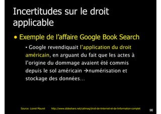 Incertitudes sur le droit
applicable
• Exemple de l’affaire Google Book Search
• Google revendiquait l’application du droit
américain, en arguant du fait que les actes à
l’origine du dommage avaient été commis
depuis le sol américain !numérisation et
stockage des données…
!96
Source: Lionel Maurel http://www.slideshare.net/calimaq/droit-de-linternet-et-de-linformation-complet
 