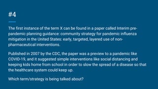 #4
The first instance of the term X can be found in a paper called Interim pre-
pandemic planning guidance: community strategy for pandemic influenza
mitigation in the United States: early, targeted, layered use of non-
pharmaceutical interventions.
Published in 2007 by the CDC, the paper was a preview to a pandemic like
COVID-19, and it suggested simple interventions like social distancing and
keeping kids home from school in order to slow the spread of a disease so that
the healthcare system could keep up.
Which term/strategy is being talked about?
 
