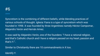 #6
Syncretism is the combining of different beliefs, while blending practices of
various schools of thought. Iglesia Yiana is a type of syncretism which was
founded in 1998. X was founded by three Argentines namely Héctor Campomar,
Alejandro Verón and Hernán Amez.
It was said by Alejandro Verón, one of the founders: “I have a rational religion,
and that’s Catholic church and I have a religion passed on my heart, passion and
that’s Y.”.
Similar to Christianity there are 10 commandments in X too.
Identify Y.
 