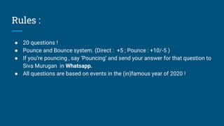 Rules :
● 20 questions !
● Pounce and Bounce system. (Direct : +5 ; Pounce : +10/-5 )
● If you’re pouncing , say ‘Pouncing’ and send your answer for that question to
Siva Murugan in Whatsapp.
● All questions are based on events in the (in)famous year of 2020 !
 