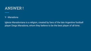 ANSWER !
Y - Maradona
Iglesia Maradoniana is a religion, created by fans of the late Argentine football
player Diego Maradona, whom they believe to be the best player of all time.
 
