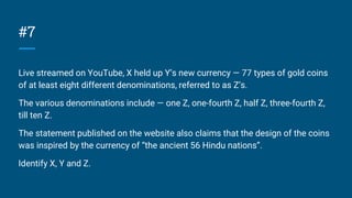 #7
Live streamed on YouTube, X held up Y’s new currency — 77 types of gold coins
of at least eight different denominations, referred to as Z’s.
The various denominations include — one Z, one-fourth Z, half Z, three-fourth Z,
till ten Z.
The statement published on the website also claims that the design of the coins
was inspired by the currency of “the ancient 56 Hindu nations”.
Identify X, Y and Z.
 