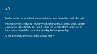 #9
Mudassar Nazar was the first ever batsman to achieve this particular feat.
Inexhaustive list includes : Muhammad Azharuddin , Mathew Elliot , Sanath
Jayasuriya, Steve Smith , KL Rahul.. while the latest entrant to this set of
batsmen achieved this particular feat day before yesterday.
ID the batsman, and what is this unique feat ?
 