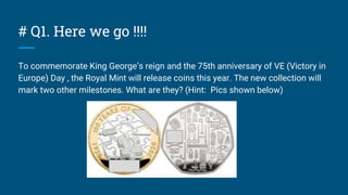 # Q1. Here we go !!!!
To commemorate King George’s reign and the 75th anniversary of VE (Victory in
Europe) Day , the Royal Mint will release coins this year. The new collection will
mark two other milestones. What are they? (Hint: Pics shown below)
 