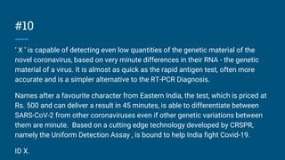 #10
‘ X ’ is capable of detecting even low quantities of the genetic material of the
novel coronavirus, based on very minute differences in their RNA - the genetic
material of a virus. It is almost as quick as the rapid antigen test, often more
accurate and is a simpler alternative to the RT-PCR Diagnosis.
Names after a favourite character from Eastern India, the test, which is priced at
Rs. 500 and can deliver a result in 45 minutes, is able to differentiate between
SARS-CoV-2 from other coronaviruses even if other genetic variations between
them are minute. Based on a cutting edge technology developed by CRSPR,
namely the Uniform Detection Assay , is bound to help India fight Covid-19.
ID X.
 
