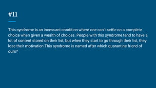 #11
This syndrome is an incessant condition where one can't settle on a complete
choice when given a wealth of choices. People with this syndrome tend to have a
lot of content stored on their list, but when they start to go through their list, they
lose their motivation.This syndrome is named after which quarantine friend of
ours?
 
