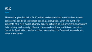 #12
The term X, popularized in 2020, refers to the unwanted intrusion into a video
conference call by an individual, causing a disruption. Given the number of
incidents of X, New York's attorney general initiated an inquiry into the software's
data privacy and security policies, causing educational institutions to switch
from this Application to other similar ones amidst the Coronavirus pandemic.
What is the term?
 