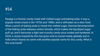 #14
Ppopgi is a Korean candy made with melted sugar and baking soda. It was a
popular street snack in the 1970s and 1980s, and is still eaten as a retro food.
When a pinch of baking soda is mixed into melted sugar, thermal decomposition
of the baking soda releases carbon dioxide, which makes the liquidized sugar
puff up, and it becomes a light and crunchy candy once cooled and hardened. In
2020, a recipe inspired by this has gone viral on social media, globally and in
India which shares its name with another popular name for this candy. What is
this viral trend?
 