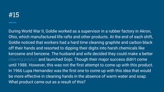 #15
During World War II, Goldie worked as a supervisor in a rubber factory in Akron,
Ohio, which manufactured life rafts and other products. At the end of each shift,
Goldie noticed that workers had a hard time cleaning graphite and carbon black
off their hands and resorted to dipping their digits into harsh chemicals like
kerosene and benzene. The husband and wife decided they could make a better
cleaning product and launched Gojo. Though their major success didn't come
until 1988. However, this was not the first attempt to come up with this product.
In 1966 Lupa Hernandez was the first one to come up with this idea that would
be more effective in cleaning hands in the absence of warm water and soap.
What product came out as a result of this?
 