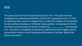#16
The person was born as Chandramauli Chopra in 1917. His name was later
changed by his maternal grandmother, by which he is popularly known. In 1932,
he started his film career as a clapper boy in a silent film, Raiders of the Railroad.
He then shifted to Bombay in 1949 after India's partition. In December 2019, his
son Prem launched a book on his life 'An Epic Life: _______________, From Barsaat
to X'. This book is a biography of the person, depicting his life struggles and his
journey from a clerk to one of the greatest filmmakers of all time. Identify the
person and name X.
 