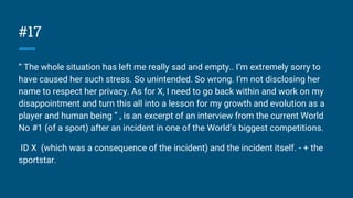 #17
“ The whole situation has left me really sad and empty.. I’m extremely sorry to
have caused her such stress. So unintended. So wrong. I’m not disclosing her
name to respect her privacy. As for X, I need to go back within and work on my
disappointment and turn this all into a lesson for my growth and evolution as a
player and human being ” , is an excerpt of an interview from the current World
No #1 (of a sport) after an incident in one of the World’s biggest competitions.
ID X (which was a consequence of the incident) and the incident itself. - + the
sportstar.
 