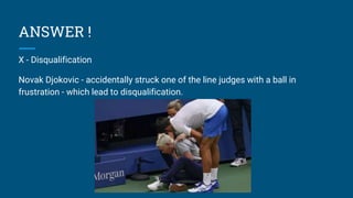 ANSWER !
X - Disqualification
Novak Djokovic - accidentally struck one of the line judges with a ball in
frustration - which lead to disqualification.
 