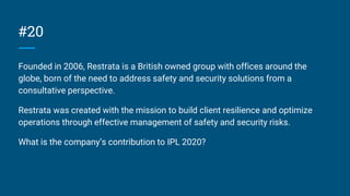#20
Founded in 2006, Restrata is a British owned group with offices around the
globe, born of the need to address safety and security solutions from a
consultative perspective.
Restrata was created with the mission to build client resilience and optimize
operations through effective management of safety and security risks.
What is the company’s contribution to IPL 2020?
 