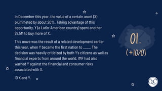 01.
(+10/0)
In December this year, the value of a certain asset (X)
plummeted by about 20%. Taking advantage of this
opportunity, Y (a Latin-American country) spent another
$7.5M to buy more of X.
This move was the result of a related development earlier
this year, when Y became the ﬁrst nation to ____. The
decision was heavily criticized by both Y's citizens as well as
ﬁnancial experts from around the world. IMF had also
warned Y against the ﬁnancial and consumer risks
associated with X.
ID X and Y.
 