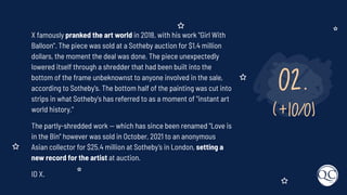 02.
(+10/0)
X famously pranked the art world in 2018, with his work "Girl With
Balloon". The piece was sold at a Sotheby auction for $1.4 million
dollars, the moment the deal was done. The piece unexpectedly
lowered itself through a shredder that had been built into the
bottom of the frame unbeknownst to anyone involved in the sale,
according to Sotheby's. The bottom half of the painting was cut into
strips in what Sotheby's has referred to as a moment of "instant art
world history."
The partly-shredded work — which has since been renamed "Love is
in the Bin" however was sold in October, 2021 to an anonymous
Asian collector for $25.4 million at Sotheby’s in London, setting a
new record for the artist at auction.
ID X.
 