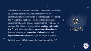 02.
(+10/-5)
The Belarusian President Alexander Lukashenko, also known
as Europe’s last dictator, is often criticised for his
authoritarian rule, suppression of the media and for rigging
the Presidential elections. This led to the EU imposing
several sanctions on Belarus worsening their relations. To
counter this, Belarus came up with a strategy to threaten
the EU which involved - better promotion of tourism in
Belarus, increase in the number of visas issued and
improved connectivity with a certain region of the world.
What strategy did Belarus employ to get back at the EU?
 