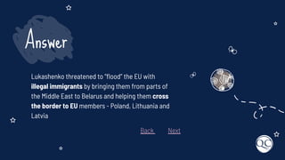 Lukashenko threatened to “ﬂood” the EU with
illegal immigrants by bringing them from parts of
the Middle East to Belarus and helping them cross
the border to EU members - Poland, Lithuania and
Latvia
Answer
Back Next
 