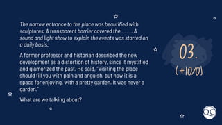 03.
(+10/0)
The narrow entrance to the place was beautiﬁed with
sculptures. A transparent barrier covered the ____. A
sound and light show to explain the events was started on
a daily basis.
A former professor and historian described the new
development as a distortion of history, since it mystiﬁed
and glamorized the past. He said, “Visiting the place
should ﬁll you with pain and anguish, but now it is a
space for enjoying, with a pretty garden. It was never a
garden.”
What are we talking about?
 