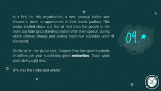 In a ﬁrst for this organization, a rare, unusual visitor was
chosen to make an appearance at their iconic podium. This
visitor elicited shock and fear at ﬁrst from the people in the
room, but later got a standing ovation after their speech, during
which climate change and ending fossil fuel subsidies were
discussed.
On the latter, the visitor said, ‘Imagine if we had spent hundreds
of billions per year subsidizing giant meteorites. That’s what
you’re doing right now.’
Who was the visitor and where?
09.*
 