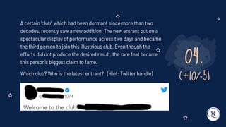 04.
(+10/-5)
A certain 'club', which had been dormant since more than two
decades, recently saw a new addition. The new entrant put on a
spectacular display of performance across two days and became
the third person to join this illustrious club. Even though the
efforts did not produce the desired result, the rare feat became
this person's biggest claim to fame.
Which club? Who is the latest entrant? (Hint: Twitter handle)
 