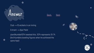 Club → 10 wickets in an inning
Entrant → Ajaz Patel
@anilkumble1074 tweeted this. 1074 represents 10-74
(Anil Kumble's bowling ﬁgures when he achieved the
same feat)
Answer Back Next
 