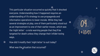 04.
(+10/0)
This particular situation occurred so quickly that it shocked
everyone. Understanding how it happened requires an
understanding of X’s strategy to use propaganda and
information operations to lower morale. While they had
several strategies at play, one of them particularly stood out
as an improvement to one of their earlier moves, which was
the ‘night letter’ - a note warning people that they’ll be
targeted for death unless they change their inﬁdel-loving
ways.
How did X modify their ‘night letter’ to suit today?
What was the situation that occurred?
 