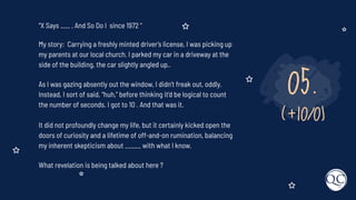 05.
(+10/0)
“X Says ___ , And So Do I since 1972 “
My story: Carrying a freshly minted driver’s license, I was picking up
my parents at our local church. I parked my car in a driveway at the
side of the building, the car slightly angled up..
As I was gazing absently out the window, I didn’t freak out, oddly.
Instead, I sort of said, “huh,” before thinking it’d be logical to count
the number of seconds. I got to 10 . And that was it.
It did not profoundly change my life, but it certainly kicked open the
doors of curiosity and a lifetime of off-and-on rumination, balancing
my inherent skepticism about _____ with what I know.
What revelation is being talked about here ?
 