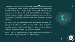 "The ability to easily and quickly identify bad content is an essential feature
of a user-generated content platform. Why? Because not all user-generated
content is good. It can't be. In fact, most of it is not good. And that's OK. The
idea was never that all content is good. The idea WAS, however, that among
the ﬂood of content, there are great creations waiting to be exposed. And for
that to happen, the stuff that's not great has to fall by the side as quickly as
possible.
The process works, and there's a name for it: the wisdom of the crowds. The
process breaks when the platform interferes with it. Then, the platform
invariably declines. Does X want to become a place where everything is
mediocre? Because nothing can be great if nothing is bad"
This is a part of a statement given by the co-founder of X in response of a
certain change announced by them. ID X and the change
10.
 