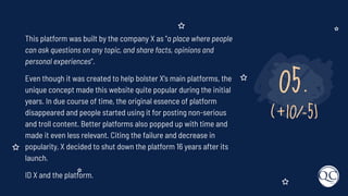 05.
(+10/-5)
This platform was built by the company X as "a place where people
can ask questions on any topic, and share facts, opinions and
personal experiences".
Even though it was created to help bolster X's main platforms, the
unique concept made this website quite popular during the initial
years. In due course of time, the original essence of platform
disappeared and people started using it for posting non-serious
and troll content. Better platforms also popped up with time and
made it even less relevant. Citing the failure and decrease in
popularity, X decided to shut down the platform 16 years after its
launch.
ID X and the platform.
 
