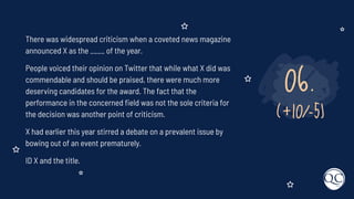 06.
(+10/-5)
There was widespread criticism when a coveted news magazine
announced X as the ____ of the year.
People voiced their opinion on Twitter that while what X did was
commendable and should be praised, there were much more
deserving candidates for the award. The fact that the
performance in the concerned ﬁeld was not the sole criteria for
the decision was another point of criticism.
X had earlier this year stirred a debate on a prevalent issue by
bowing out of an event prematurely.
ID X and the title.
 