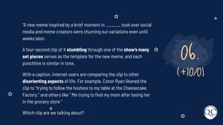06.
(+10/0)
“A new meme inspired by a brief moment in _______ took over social
media and meme creators were churning out variations even until
weeks later.
A four-second clip of X stumbling through one of the show’s many
set pieces serves as the template for the new meme, and each
punchline is similar in tone.
With a caption, internet users are comparing the clip to other
disorienting aspects of life. For example, Conor Ryan likened the
clip to “trying to follow the hostess to my table at the Cheesecake
Factory.” and others like “ Me trying to ﬁnd my mom after losing her
in the grocery store “
Which clip are we talking about?
 