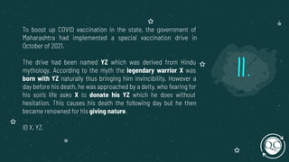 To boost up COVID vaccination in the state, the government of
Maharashtra had implemented a special vaccination drive in
October of 2021.
The drive had been named YZ which was derived from Hindu
mythology. According to the myth the legendary warrior X was
born with YZ naturally thus bringing him invincibility. However a
day before his death, he was approached by a deity, who fearing for
his son's life asks X to donate his YZ which he does without
hesitation. This causes his death the following day but he then
became renowned for his giving nature.
ID X, YZ.
11.
 