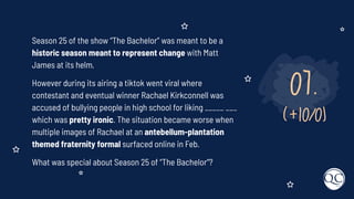 07.
(+10/0)
Season 25 of the show “The Bachelor” was meant to be a
historic season meant to represent change with Matt
James at its helm.
However during its airing a tiktok went viral where
contestant and eventual winner Rachael Kirkconnell was
accused of bullying people in high school for liking _____ ___
which was pretty ironic. The situation became worse when
multiple images of Rachael at an antebellum-plantation
themed fraternity formal surfaced online in Feb.
What was special about Season 25 of “The Bachelor”?
 