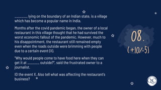 08.
(+10/-5)
_______, lying on the boundary of an Indian state, is a village
which has become a popular name in India.
Months after the covid pandemic began, the owner of a local
restaurant in this village thought that he had survived the
worst economic fallout of the pandemic. However, much to
his disappointment, the restaurant still remained empty
even when the roads outside were brimming with people
due to a certain event (X).
"Why would people come to have food here when they can
get it at _______ outside?", said the frustrated owner to a
journalist.
ID the event X. Also tell what was affecting the restaurant's
business?
 