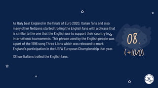08.
(+10/0)
As Italy beat England in the ﬁnals of Euro 2020, Italian fans and also
many other Netizens started trolling the English fans with a phrase that
is similar to the one that the English use to support their country in
international tournaments. This phrase used by the English people was
a part of the 1996 song Three Lions which was released to mark
England's participation in the UEFA European Championship that year.
ID how Italians trolled the English fans.
 