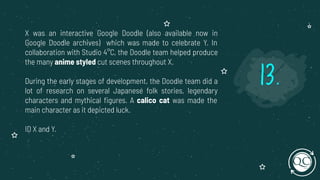 X was an interactive Google Doodle (also available now in
Google Doodle archives) which was made to celebrate Y. In
collaboration with Studio 4°C, the Doodle team helped produce
the many anime styled cut scenes throughout X.
During the early stages of development, the Doodle team did a
lot of research on several Japanese folk stories, legendary
characters and mythical ﬁgures. A calico cat was made the
main character as it depicted luck.
ID X and Y.
13.
 