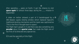 After spending __ years on Earth, X got the chance to visit
space again for almost three days, during the ____ mission in
September.
A video on twitter showed a part of X backdropped by a
360-degree cupola viewing window which replaced SpaceX's
traditional docking mechanism and the tweet was captioned as
"This is the ﬁrst X brought back to space,"
The ﬂight had 4 people in it and there was also something very
peculiar about this quartet crew that made the ﬂight one of
the ﬁrst of its kind and very special too .
ID X and the speciality of this ﬂight.
14.
 