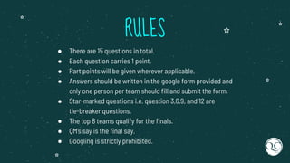 RULES
● There are 15 questions in total.
● Each question carries 1 point.
● Part points will be given wherever applicable.
● Answers should be written in the google form provided and
only one person per team should ﬁll and submit the form.
● Star-marked questions i.e. question 3,6,9, and 12 are
tie-breaker questions.
● The top 8 teams qualify for the ﬁnals.
● QM’s say is the ﬁnal say.
● Googling is strictly prohibited.
 