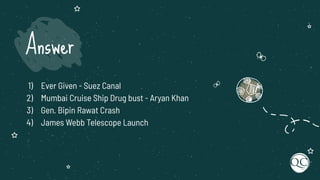 1) Ever Given - Suez Canal
2) Mumbai Cruise Ship Drug bust - Aryan Khan
3) Gen. Bipin Rawat Crash
4) James Webb Telescope Launch
Answer
 