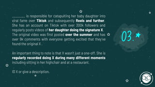 ________ is responsible for catapulting her baby daughter into
viral fame over Tiktok and subsequently Reels and further.
She has an account on Tiktok with over 300k followers and
regularly posts videos of her daughter doing the signature X.
The original video was ﬁrst posted over the summer and has
over 9k comments with everyone getting excited that they’ve
found the original X .
An important thing to note is that X wasn’t just a one-off. She is
regularly recorded doing X during many different moments
including sitting in her highchair and at a restaurant.
ID X or give a description.
03.*
 