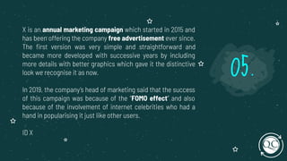 X is an annual marketing campaign which started in 2015 and
has been offering the company free advertisement ever since.
The ﬁrst version was very simple and straightforward and
became more developed with successive years by including
more details with better graphics which gave it the distinctive
look we recognise it as now.
In 2019, the company’s head of marketing said that the success
of this campaign was because of the “FOMO effect” and also
because of the involvement of internet celebrities who had a
hand in popularising it just like other users.
ID X
05.
 