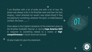 "I am Brazilian with a lot of pride and with a lot of love. My
dream was always to be in the Brazilian team and hear the fans
singing. I never attacked nor would I ever attack Brazil if they
are playing for something, whatever the sport, a model [beauty]
contest, the Oscar......... "
Given above is the English translation of the statement given by
the Brazilian footballer Neymar Jr. during Copa America 2021
in response to something related to a matter of high
competitiveness in South American football.
ID what made him give this statement.
07.
 