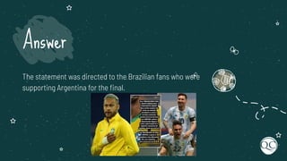 The statement was directed to the Brazilian fans who were
supporting Argentina for the ﬁnal.
Answer
 