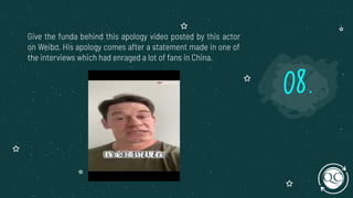 Give the funda behind this apology video posted by this actor
on Weibo. His apology comes after a statement made in one of
the interviews which had enraged a lot of fans in China.
08.
 